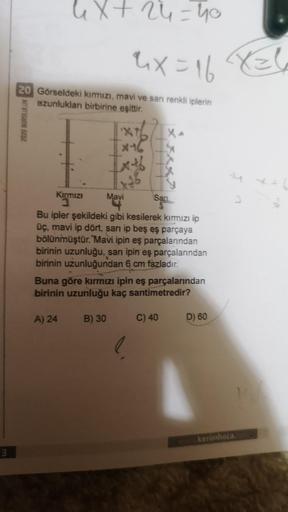 3
4x + 24 = 40
4x=16
20 Görseldeki kırmızı, mavi ve sarı renkli iplerin
uzunlukları birbirine eşittir.
X
x-16
Ixtb
1.96
Mavi
Kırmızı
1
Sari
Bu ipler şekildeki gibi kesilerek kırmızı ip
üç, mavi ip dört, sarı ip beş eş parçaya
bölünmüştür. Mavi ipin eş parç