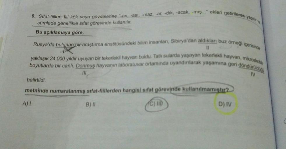 yapılır
9. Sifat-fiiller; fiil kök veya gövdelerine -an, -asi, -maz, -ar, -dik, -acak, -mış..." ekleri getirilerek
cümlede genellikle sıfat görevinde kullanılır.
Bu açıklamaya göre,
Rusya'da bulunan bir araştırma enstitüsündeki bilim insanları, Sibirya'dan