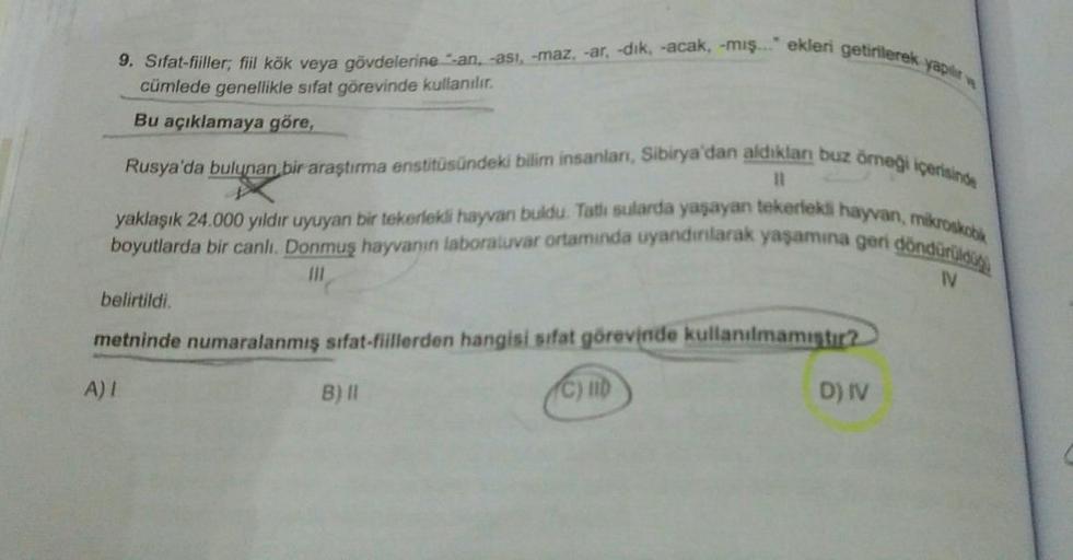 yapılır
9. Sifat-fiiller; fiil kök veya gövdelerine -an, -asi, -maz, -ar, -dik, -acak, -mış..." ekleri getirilerek
cümlede genellikle sıfat görevinde kullanılır.
Bu açıklamaya göre,
Rusya'da bulunan bir araştırma enstitüsündeki bilim insanları, Sibirya'dan