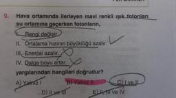 9.
Hava ortamında ilerleyen mavi renkli ışık fotonları
su ortamına geçerken fotonların,
Rengi değişir
II. Ortalama hızının büyüklüğü azalır.
III. Enerjisi azalır.
IV. Dalga boyu artar.
x
yargılarından hangileri doğrudur?
A) Yalnız I
B) Yalnız II
C) I ve II
D) Il ve Il
E), Il ve IV