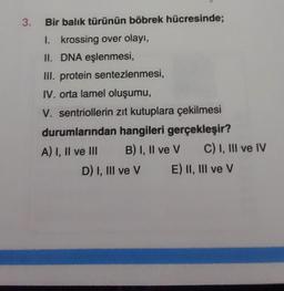 3.
Bir balık türünün böbrek hücresinde;
1. krossing over olayı,
II. DNA eşlenmesi,
III. protein sentezlenmesi,
IV. orta lamel oluşumu,
V. sentriollerin zıt kutuplara çekilmesi
durumlarından hangileri gerçekleşir?
A) I, II ve III
B) I, II ve V
D) I, III ve V
C) I, III ve IV
E) II, III ve V