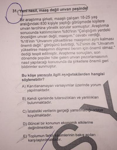 31. Yeni nesil, maaş değil unvan peşinde!
Bir araştırma şirketi, maaşlı çalışan 18-25 yaş
aralığındaki 830 kişiyle yaptığı görüşmede kişilere
unvan tercihine yönelik sorular sormuştur. Araştırma
sonucunda katılımcıların %80'inin "Çalıştığım yerdeki
önceliğ