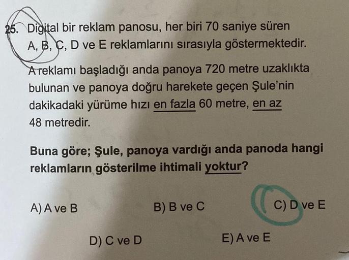 25. Digital bir reklam panosu, her biri 70 saniye süren
A, B, C, D ve E reklamlarını sırasıyla göstermektedir.
A reklamı başladığı anda panoya 720 metre uzaklıkta
bulunan ve panoya doğru harekete geçen Şule'nin
dakikadaki yürüme hızı en fazla 60 metre, en