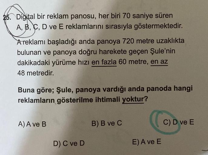 25. Digital bir reklam panosu, her biri 70 saniye süren
A, B, C, D ve E reklamlarını sırasıyla göstermektedir.
A reklamı başladığı anda panoya 720 metre uzaklıkta
bulunan ve panoya doğru harekete geçen Şule'nin
dakikadaki yürüme hızı en fazla 60 metre, en 