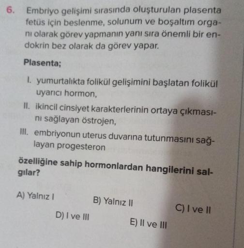 6.
Embriyo gelişimi sırasında oluşturulan plasenta
fetüs için beslenme, solunum ve boşaltım orga-
ni olarak görev yapmanın yanı sıra önemli bir en-
dokrin bez olarak da görev yapar.
Plasenta;
I. yumurtalıkta folikül gelişimini başlatan folikül
uyarıcı horm