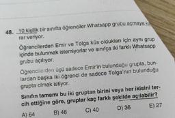 48. 10 kişilik bir sınıfta öğrenciler Whatsapp grubu açmaya ka
rar veriyor.
Öğrencilerden Emir ve Tolga küs oldukları için aynı grup
içinde bulunmak istemiyorlar ve sınıfça iki farklı Whatsapp
grubu açılıyor.
Öğrencilerden üçü sadece Emir'in bulunduğu grupta, bun-
lardan başka iki öğrenci de sadece Tolga'nın bulunduğu
grupta olmak istiyor.
Sınıfın tamamı bu iki gruptan birini veya her ikisini ter-
cih ettiğine göre, gruplar kaç farklı şekilde açılabilir?
A) 64
B) 48
C) 40
D) 36
E) 27