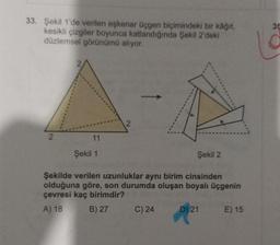 33. Şekil 1'de verilen eşkenar üçgen biçimindeki bir kâğıt,
kesikli çizgiler boyunca katlandığında Şekil 2'deki
düzlemsel görünümü alıyor.
2
11
Şekil 1
Şekil 2
Şekilde verilen uzunluklar aynı birim cinsinden
olduğuna göre, son durumda oluşan boyalı üçgenin
çevresi kaç birimdir?
A) 18
B) 27
C) 24
D) 21
E) 15
35