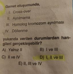 Gamet oluşumunda,
1. Cross-over
II. Ayrılmama
III. Homolog kromozom ayrılması
IV. Döllenme
yukarıda verilen durumlardan han-
gileri gerçekleşebilir?
A) Yalnız II
B) I ve III
C) Il ve IV
D) I, II ve III
E) II, III ve IV