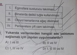 0.
1. Egzozlara susturucu takılmas
as
II.
III.
Binalarda delikli tuğla kullanılması
Otoyol kenarlarına ağaç dikilmesi
IV.
Pencerelere çift cam takılması
Yukarıda verilenlerden hangisi ses yalıtımını
sağlamak için yapılan uygulamalardır?
A) I ve III
B) II ve IV
C) I. Hi ve IV
D) I, II, III ve IV
SAKARYA
H
