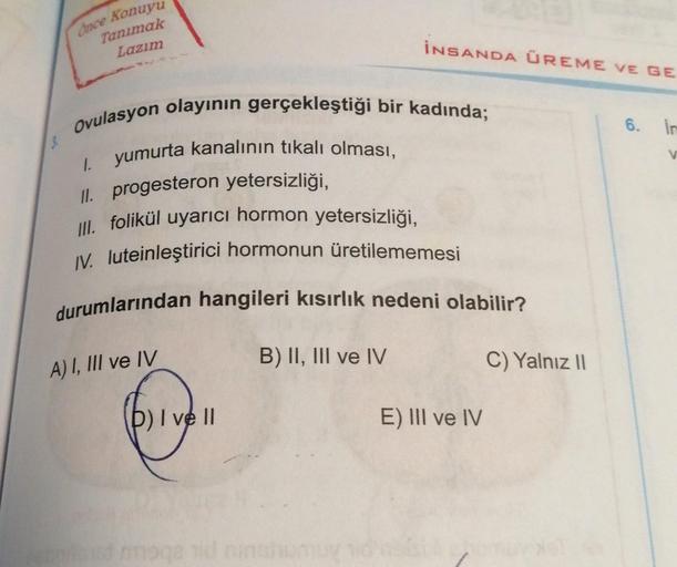Once Konuyu
Tanımak
Lazım
Ovulasyon olayının gerçekleştiği bir kadında;
1. yumurta kanalının tıkalı olması,
II. progesteron yetersizliği,
III. folikül uyarıcı hormon yetersizliği,
IV. luteinleştirici hormonun üretilememesi
durumlarından hangileri kısırlık