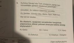 stir.
ak
UcDört
Bes
15
5. Kurtuluş Savaşı'nda Türk ordularının yaptığı bazı
mücadeleler şairlerin dizelerine yansımıştır:
Çocukları, bu vatanın tükenmez çocukları.
Üç Şehitler, Gündüz Bey, Metris Tepe, Kanlı Sırt,
Her biri bir destan.
Bu dizelerin, aşağıdaki savaşlardan hangisinde
yaşananlara dikkat çekmek amacıyla kaleme alındığı
söylenebilir?
A) Gediz
B) I. İnönü
C) II. İnönü
D) Sakarya
E) Kütahya - Eskişehir
UcDört
Best
Diğer sayfaya geçiniz.