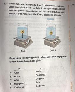 5.
Sinem fizik laboratuvarında X ve Y cisimlerini iplerle bağla-
yarak sıvı içinde Şekil I ve Şekil II deki gibi dengelediğinde
iplerdeki gerilme kuvvetlerinin sıfırdan farklı olduğunu göz-
lemliyor. Bu sırada basküller K ve L değerlerini gösteriyor.
X
K
Şekil I
Şekil II
Buna göre, ip kesildiğinde K ve L değerlerinin değişimini
Sinem basküllerde nasıl görür?
K
L
A) Artar
Azalır
B) Azalır
Değişmez
Değişmez
C) Artar
Artar
D) Değişmez
E) Değişmez
Değişmez
ÇÖZ KAZAN
7.
DZ KAZAN