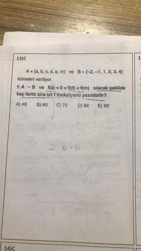 14)C
13)C
A = (a, b, c, d, e, m) ve B= (-2,-1, 1, 2, 3, 4)
kümeleri veriliyor.
f: A → B ve f(a) <0 <f(d) <f(m) olacak şekilde
kaç farklı bire birf fonksiyonu yazılabilir?
A) 48
B) 60
C) 72
D) 84
E) 96
3
2.616
1