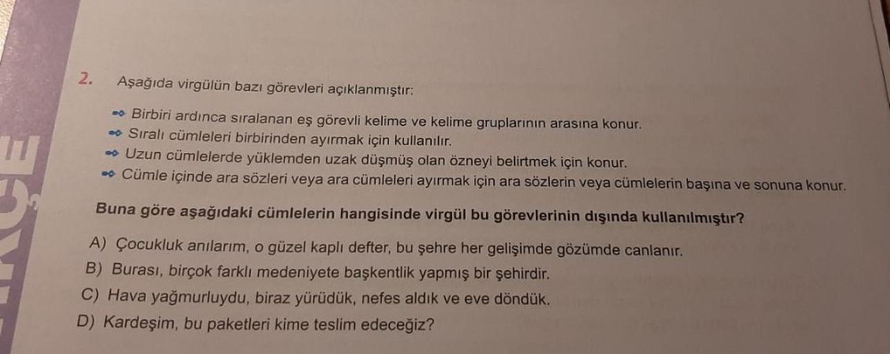 2.
Aşağıda virgülün bazı görevleri açıklanmıştır:
➡ Birbiri ardınca sıralanan eş görevli kelime ve kelime gruplarının arasına konur.
➡ Sıralı cümleleri birbirinden ayırmak için kullanılır.
➡ Uzun cümlelerde yüklemden uzak düşmüş olan özneyi belirtmek için 