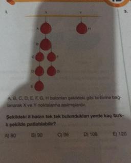 D
ABCDEF, G, H balonlan şekildeki gibi birbirine bağ-
lanarak X ve Y noktalanna asılmışlardır.
Şekildeki 8 balon tek tek bulunduklan yerde kaç fark-
à şekilde patlablabilir?
A) 80
B) 90
C) 96
D) 108
E) 120