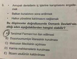 3.
●
Avrupalı devletlerin iç işlerine karışmasını engelle-
mek
Balkan bunalımını sona erdirmek
●
Halkın yönetime katılmasını sağlamak
Bu düşünceler doğrultusunda Osmanlı Devleti'nin
attığı adım aşağıdakilerden hangisi olabilir?
A Tanzimat Fermanı'nın ilan edilmesi
B) Duyunuumumiye İdaresinin kurulması
C) Mebusan Meclisinin açılması
D) Karma mahkemelerin kurulması
E) İltizam usulünün kaldırılması
●