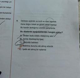 m yazıldığı yıl-
F.
gün bir üslup-
an bunalıma
inden dolayı
9. Denizse aydınlık ve incili ve mavi taşrada
Kana doğru ürkek en güzel yaban balıklar
Bu kandır akıttığımız sıkıntılı pazarlarda
Bu dizelerde aşağıdakilerden hangisi yoktur?
A) Birden fazla sıfatla nitelenmiş isim
B) İsimle öbekleşmiş ilgeç
C) Üstünlük belirteci
D) Belirtme durumu eki almış sözcük
E) İyelik eki almış bir eylemsi