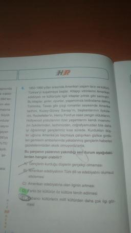 apısında
e traktör
1994'ten
ini eke-
masina
büyük
ndular
sayısı
şayan
56'ya
75)
aydı.
şe-
icu
H
1
HR
R
E
6.
1950-1960 yılları arasında Amerikan yaşam tarzı ve kültürü
Türkiye'yi kuşatmaya başlar. Kitapçı vitrinlerini Amerikan
edebiyatı ve kültürüyle ilgili kitaplar pitrak gibi sarmıştır.
Bu kitaplar, şiirler, oyunlar, yaşamımıza bodoslama dalmış
Tommiks, Texas gibi çizgi romanlar sayesinde Amerika
tarihini, Kuzey-Güney Savaşı'nı, başkanlarının öyküle-
rini, Rockefeller'in, Henry Ford'un nasıl zengin olduklarını,
Hollywood yıldızlarının özel yaşamlarını kendi insanımı-
zın öykülerinden, tarihimizden, coğrafyamızdan bile daha
iyi öğrenmişti gençlerimiz kısa sürede. Kurdukları düş-
ler uğruna Amerika'ya kaçmaya çalışırken gizlice girdik-
leri gemilerin ambarlarında yakalanmış gençlerin haberleri
gazetelerimizden eksik olmuyordu artık.
Bu parçanın yazarının yakındığı asıl durum aşağıdaki-
lerden hangisi olabilir?
A) Gençlerin kurduğu düşlerin gerçekçi olmaması
B) Amerikan edebiyatının Türk dili ve edebiyatını olumsuz
etkilemesi
C) Amerikan edebiyatına olan ilginin artması
D) Farklı bir kültürün öz kültüre tercih edilmesi
Eabancı kültürlerin milli kültürden daha çok ilgi gör-
mesi