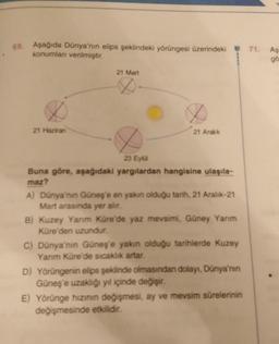 69. Aşağıda Dünya'nın elips şeklindeki yörüngesi üzerindeki 71. Aş
konumları verilmiştir.
gö
21 Mart
&
21 Haziran
21 Aralık
23 Eyü
Buna göre, aşağıdaki yargılardan hangisine ulaşıla-
maz?
A) Dünya'nın Güneş'e en yakın olduğu tarih, 21 Aralık-21
Mart arasın