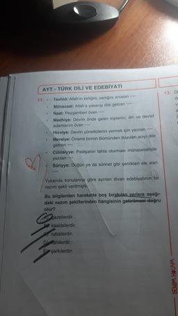 AYT - TÜRK DİLİ VE EDEBİYATI
11. . Tevhid: Allah'ın birliğini, varlığını anlatan ****
Münacaat: Allah'a yakarışı dile getiren
.
Naat: Peygamberi öven ----
Medhiye: Devrin önde gelen kişilerini; din ve devlet
adamlarını öven
Hicviye: Devrin yöneticilerini yermek için yazılan
Mersiye: Önemli birinin ölümünden duyulan acıyı dile
getiren
----
Cülûsiyye: Padişahın tahta oturması münasebetiyle
yazılan
Sûriyye: Düğün ya da sünnet gibi şenlikleri ele alan
Yukarıda konularına göre ayrılan divan edebiyatının bir
nazım şekli verilmiştir.
Bu bilgilerden hareketle boş bırakılan yerlere aşağı-
daki nazım şekillerinden hangisinin getirilmesi doğru
olur?
gazellerdir.
PY kasidelerdir.
rubailerdir.
Dahilerdir.
E şarkılardır.
13. Di
da
V
BENİM HOCAM
e