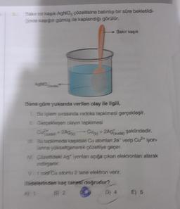 Bakır bir kaşık AgNO3 çözeltisine batırılıp bir süre bekletildi-
ğinde kaşığın gümüş ile kaplandığı görülür.
Bakır kaşık
AgNO3(suda)
Buna göre yukarıda verilen olay ile ilgili,
1. Bu işlem sırasında redoks tepkimesi gerçekleşir.
II. Gerçekleşen olayın tepkimesi
Cu²+
(suda) + 2Ag(k)
Cu(k) + 2Ag (suda) şeklindedir.
III. Bu tepkimede kaşıktaki Cu atomları 2e verip Cu2+ iyon-
lanına yükseltgenerek çözeltiye geçer.
IV. Çözeltideki Ag iyonları açığa çıkan elektronları alarak
indirgenir.
V. 1 mol Cu atomu 2 tane elektron verir.
ifadelerinden kaç tanesi doğrudur?
B) 2
D) 4
E) 5