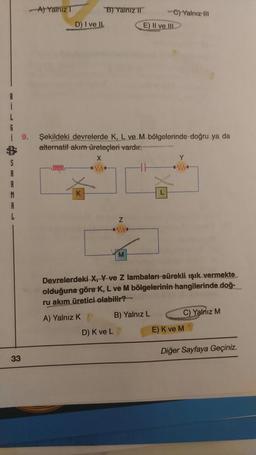 L
6
S
A
-A) Yalnız T
33
B) Yalniz II
-C) Yalnız III
D) I ve II.
E) II ve III.
9.
Şekildeki devrelerde K, L ve M bölgelerinde doğru ya da
alternatif akım üreteçleri vardır.
X
Y
000000
Z
M
Devrelerdeki X, Y-ve Z lambaları sürekli ışık vermekte
olduğuna göre K, L ve M bölgelerinin hangilerinde doğ-
ru akım üretici olabilir?
A) Yalnız K
B) Yalnız L
C) Yalnız M
D) K ve L
E) K ve M
Diğer Sayfaya Geçiniz.