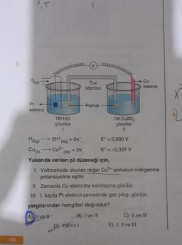 7.
148
1,5
H₂(g)
eleve
1M HCI
çözeltisi
1
2H+
(aq)
1
+ 2e¯¯
eeee
V
Tuz
köprüsü
Pamuk
Pt
elektrot
1M CUSO4
çözeltisi
11
H₂(g)
E° = 0,000 V
Cu(k) Cu²+
+ 2e¯
E° = -0,337 V
(aq)
Yukarıda verilen pil düzeneği için,
I. Voltmetrede okunan değer Cu²+ iyonunun indirgenme
potansiyeline eşittir.
II. Zamanla Cu elektrotta kalınlaşma görülür.
III. I. kapta Pt elektrot çevresinde gaz çıkışı görülür.
yargılarından hangileri doğrudur?
A) I ve It
-B) I ve III
C) II ve III
D) Yalnız I
Cu
elektrot
E) I, II ve III