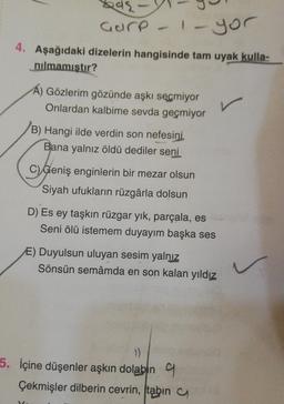 242
Gure - 1 - yor
4. Aşağıdaki dizelerin hangisinde tam uyak kulla-
nılmamıştır?
Gözlerim gözünde aşkı seçmiyor
Onlardan kalbime sevda geçmiyor
(B) Hangi ilde verdin son nefesini.
Bana yalnız öldü dediler seni
C) Geniş enginlerin bir mezar olsun
Siyah ufukların rüzgârla dolsun
D) Es ey taşkın rüzgar yık, parçala, es
Seni ölü istemem duyayım başka ses
E) Duyulsun uluyan sesim yalnız
Sönsün semâmda en son kalan yıldız
1)
5. İçine düşenler aşkın dolabın
Çekmişler dilberin cevrin, tabin