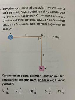 Boyutları aynı, kütleleri sırasıyla m ve 2m olan X
ve Y cisimleri, boyları birbirine eşit ve L kadar olan
iki ipin ucuna bağlanarak O noktasına asılmıştır.
Cisimler şekildeki konumlardayken X cismi serbest
bırakılınca Y cismine kütle merkezi doğrultusunda
çarpıyor.
X
L
m
Yatay
L
2m Y
ishli malo l
Çarpışmadan sonra cisimler kenetlenerek bir-
likte hareket ettiğine göre, en fazla kaç L kadar
yükselir?
1
A) TO
B) - 1
(C)=1/12 D) 1/24 E) 1/2
16
113