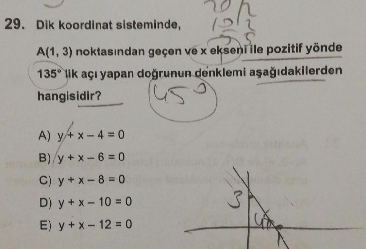 29. Dik koordinat sisteminde,
A(1, 3) noktasından geçen ve x ekseni ile pozitif yönde
135° lik açı yapan doğrunun denklemi aşağıdakilerden
hangisidir?
A) y + x -4 = 0
B)/y+x-6=0
C) y + x-8 = 0
D) y + x - 10 = 0
E) y + x - 12 = 0