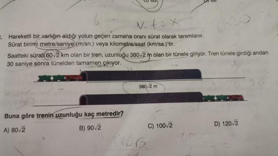 v. tex
2. Hareketli bir varlığın aldığı yolun geçen zamana oranı sürat olarak tanımlanır.
Sürat birimi metre/saniye (m/sn.) veya kilometre/saat (km/sa.)'tir.
Saatteki sürati 60√2 km olan bir tren, uzunluğu 380√2 m olan bir tünele giriyor. Tren tünele girdi