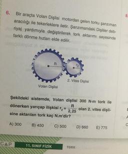 6.
Bir araçta Volan Dişlisi motordan gelen torku şanzıman
aracılığı ile tekerleklere iletir. Şanzımandaki Dişliler deb-
riyaj yardımıyla değiştirilerek tork aktarımı sayesinde
farklı dönme hızları elde edilir.
R
12
2. Vites Dişlisi
Volan Dişlisi
Şekildeki sistemde, Volan dişlisi 300 N-m tork ile
R
dönerken yarıçap ilişkisi r
olan 2. vites dişli-
2,25
sine aktarılan tork kaç N.m'dir?
A) 300 B) 450
C) 500
D) 660
E) 775
CAP
11. SINIF FİZİK
TORK
8
E
A
C