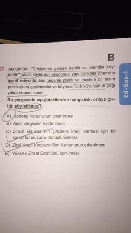 B
27. Atatürk'ün: "Türkiye'nin gerçek sahibi ve efendisi köy-
lüdür." sözü köylünün ekonomik yapı içindeki önemine
işaret ediyordu. Bu nedenle planlı ve modern bir tarım
politikasına geçilmesini ve böylece Türk köylüsünün çağı
yakalamasını istedi.
Bu çerçevede aşağıdakilerden hangisinin ortaya çık-
tığı söylenemez?
(A) Kabotaj Kanununun çıkarılması
B) Aşar vergisinin kaldırılması
C) Ziraat Bankası'nın çiftçilere kredi vermesi için bir
kamu kuruluşuna dönüştürülmesi
D) Zirai Kredi Kooperatifleri Kanununun çıkarılması
E) Yüksek Ziraat Enstitüsü kurulması
Ed-Sos-1