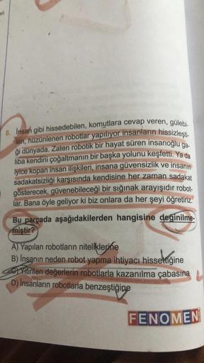 pri
8. Insan gibi hissedebilen, komutlara cevap veren, gülebi-
len, hüzünlenen robotlar yapılıyor insanların hissizleşti-
ği dünyada. Zaten robotik bir hayat süren insanoğlu ga-
liba kendini çoğaltmanın bir başka yolunu keşfetti. Ya da
iyice kopan insan il