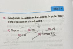 TEST 7
9. Aşağıdaki dalgalardan hangisi ile Doppler Olayı
103-
gerçekleştirmek olanaksızdır?
Ma
BlerA) Deprem reun B) Yay
C) Su
D) Ses
EKırmızı ışık
B) Gen
TysIO 1elqgod ebnieloneri nabralysio bisbrisluY
Tigellegien