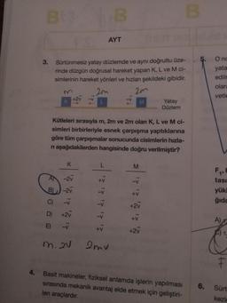 Bts B
AYT
3.
Sürtünmesiz yatay düzlemde ve aynı doğrultu üze-
rinde düzgün doğrusal hareket yapan K, L ve M ci-
simlerinin hareket yönleri ve hızları şekildeki gibidir.
M
2m
2m
+2v
K
M
Yatay
Düzlem
Kütleleri sırasıyla m, 2m ve 2m olan K, L ve M ci-
simleri birbirleriyle esnek çarpışma yaptıklarına
göre tüm çarpışmalar sonucunda cisimlerin hızla-
n aşağıdakilerden hangisinde doğru verilmiştir?
K
L
M
A
-2v
-V
B)
-2v
+V
C)
-V
+2v
D)
+2v
+V
E) -V
+2V
m. 2V
2mv
4.
Basit makineler, fiziksel anlamda işlerin yapılması
sırasında mekanik avantaj elde etmek için geliştiri-
len araçlardır.
B
17 17 17 17 17
ale v
5.
O nc
yata
edilm
olara
vetle
F₁, F
tası
yük
ğıda
A)
6.
F
Sürt
kezle