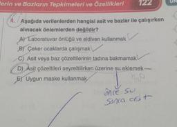 lerin ve Bazların Tepkimeleri ve Özellikleri
122
4. Aşağıda verilenlerden hangisi asit ve bazlar ile çalışırken
alınacak önlemlerden değildir?
A) Laboratuvar önlüğü ve eldiven kullanmak
B) Çeker ocaklarda çalışmak
C) Asit veya baz çözeltilerinin tadına bakmamak
D) Asit çözeltileri seyreltilirken üzerine su.eklemek-
E) Uygun maske kullanmak
ônce su
Sonca ast