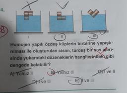 4.
B
4
Homojen yapılı özdeş küplerin birbirine yapıştı-
rılması ile oluşturulan cisim, türdeş bir sıvı içeri-
sinde yukarıdaki düzeneklerin hangilerindeki gibi
dengede kalabilir?
A) Yalnız II
B Yalnız III
I ve II
DI ve III
E) I ve III