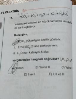 VE ELEKTRİK G
→ KCI + H₂SO
11.
KCIO3+ SO₂ + H₂O
Yukandaki tepkime en küçük tamsayılı katsayıla
ile denkleştiriliyor.
Buna göre,
RCIO, yükseltgen özellik gösterir.
II. 1 mol SO₂ 2 tane elektron verir.
III. H₂O nun katsayısı 5 olur.
yargılarından hangileri doğrudur? (,H,O,
A) Yalnız I
B) Yalnız II
C) Yalnız
E) I, II ve Ill
D) I ve II