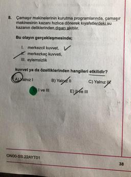 8. Çamaşır makinelerinin kurutma programlarında, çamaşır
makinesinin kazanı hızlıca dönerek kıyafetlerdeki su
kazanın deliklerinden dışarı akıtılır.
Bu olayın gerçekleşmesinde;
I. merkezcil kuvvet, V
merkezkaç kuvveti,
III. eylemsizlik
kuvvet ya da özelliklerinden hangileri etkilidir?
A) Yalnız I
B) Yalnız II
alryz ||
C) Yalnız
DI ve III
E) e III
ON00-SS.22AYT01
38