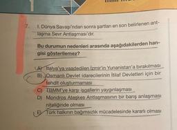 7.
1. Dünya Savaşı'ndan sonra şartları en son belirlenen ant-
laşma Sevr Antlaşması'dır.
Bu durumun nedenleri arasında aşağıdakilerden han-
gisi gösterilemez?
LA) Italya'ya vaadedilen İzmir'in Yunanistan'a bırakılması
B) Osmanlı Devlet idarecilerinin İtilaf Devletleri için bir
tehdit oluşturmaması
C) TBMM'ye karşı işgallerin yaygınlaşması
D) Mondros Ateşkes Antlaşmasının bir barış anlaşması
niteliğinde olması
Türk halkının bağımsızlık mücadelesinde kararlı olması