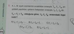 MODERN FİZİK
370
L'
M'
7. K, L, M siyah cisimlerinin sıcaklıkları sırasıyla TK, TL, TM, en
şiddetli yaydıkları ışıkların frekansları sırasıyla fk, f₁, fm dir.
TK > TL > TM olduğuna göre; fk, f₁, f arasındaki ilişki
nedir?
A) f>>M
B) f>f> f
C) f₁ > fk > fM
D) fm>f>K E) fm > fk > f
S