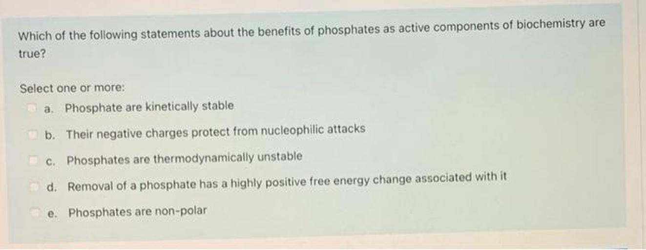 Which of the following statements about the benefits of phosphates as active components of biochemistry are true?
Select one or more:
a. Phosphate are kinetically stable
b. Their negative charges protect from nucleophilic attacks
c. Phosphates are thermodynamically unstable
d. Removal of a phosphate has a highly positive free energy change associated with it
e. Phosphates are non-polar