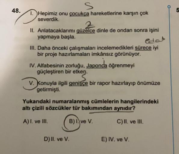 48.
1. Hepimiz onu çocukça hareketlerine karşın çok
severdik.
II. Anlatacaklarımı güzelce dinle de ondan sonra işini
yapmaya başla.
III. Daha önceki çalışmaları incelemedikleri sürece iyi
bir proje hazırlamaları imkânsız görünüyor.
IV. Alfabesinin zorluğu,