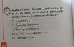 6. Aşağıdakilerden hangisi Cumhuriyet'in ilk
on yılında kamu harcamalarının gerçekleştiği
alanlar itibarıyla ilk sırada yer almaktadır?
A) Devlet borçları
B) Savunma harcamaları
C) Demir yolu harcamaları
D) KİT'lerin kuruluş harcamaları
E) Tarımsal krediler
368