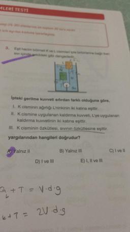 MLERİ TESTİ
olap (1520) shanbar
için arin kamu greu
3. Egit hacim bölme Kve L cisime ile tartare
sive içindekildeki gibi den
bagn
Ipteki gerilme kuvveti sıfırdan farklı olduğuna göre,
1. K cisminin ağırlığı L'ninkinin iki katına eşittir.
II. K cismine uygulanan kaldırma kuvveti, L'ye uygulanan
kaldırma kuvvetinin iki katına eşittir.
III. K cisminin özkütlesi, sıvının özkütlesine eşittir.
yargılarından hangileri doğrudur?
A Yalnız II
B) Yalnız III
D) I ve III
+ T = V.d.g
L
k+ 7 = 2V d.g
E) I, II ve III
C) I ve II