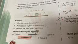 24
V₂
Buna göre,
1.
Merminin momentumu korunur.
II.
Tahta parçası 1 yönünde hareket eder.
III. Mermiye etki eden itme 2 yönündedir.
yargılarından hangileri doğrudur?
A) Yalnız I blablu Berahiz
Dive M
E) Yalnız III
KARAAGAD
6. Sürtünmelerin önemsenmediği ortamda durgun haldeki
tahta parçasına çarpan mermi tahta parçasını delip şekildeki
gibi diğer taraftan çıkıyor.
>1
I
C) I ve III
Ca
=VV
G=V
-
9 = x₁
9. Sürtünmeleri
kezi esnek ç
Buna göre
A) -5