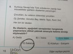 15
Kurtuluş Savaşı'nda Türk ordularının yaptığı bazı
mücadeleler şairlerin dizelerine yansımıştır:
Çocukları, bu vatanın tükenmez çocukları.
Üç Şehitler, Gündüz Bey, Metris Tepe, Kanlı Sırt,
Her biri bir destan.
Bu dizelerin, aşağıdaki savaşlardan hangisinde
yaşananlara dikkat çekmek amacıyla kaleme alındığı
söylenebilir?
A) Gediz
B) I. İnönü
C) II. İnönü
D) Sakarya
E) Kütahya - Eskişehir
UcDört
Bes
Diğer sayfaya geçiniz.
5.