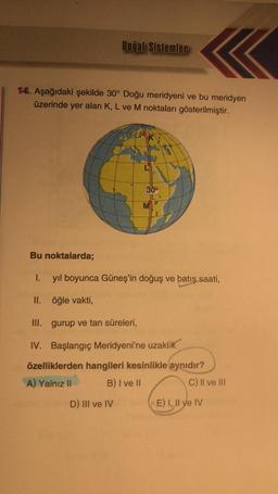 Doğal Sistemler
14. Aşağıdaki şekilde 30° Doğu meridyeni ve bu meridyen
üzerinde yer alan K, L ve M noktaları gösterilmiştir.
30°
M
Bu noktalarda;
I. yıl boyunca Güneş'in doğuş ve batış saati,
II.
öğle vakti,
III. gurup ve tan süreleri,
IV. Başlangıç Meridyeni'ne uzaklık
özelliklerden hangileri kesinlikle aynıdır?
A) Yalnız II
B) I ve II
D) III ve IV
E) I, II ve IV
C) II ve III