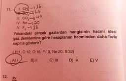 11.
1. CH-116
#.90-64
III. CO₂-44
IV. Ne-20
V. F₂-38
2
Yukarıdaki gerçek gazlardan hangisinin hacmi ideal
gaz denklemine göre hesaplanan hacminden daha fazla
sapma gösterir?
(H:1, C:12, 0:16, F:19, Ne:20, S:32)
A) I
B) II
C) III
D) IV E) V
PV
12.